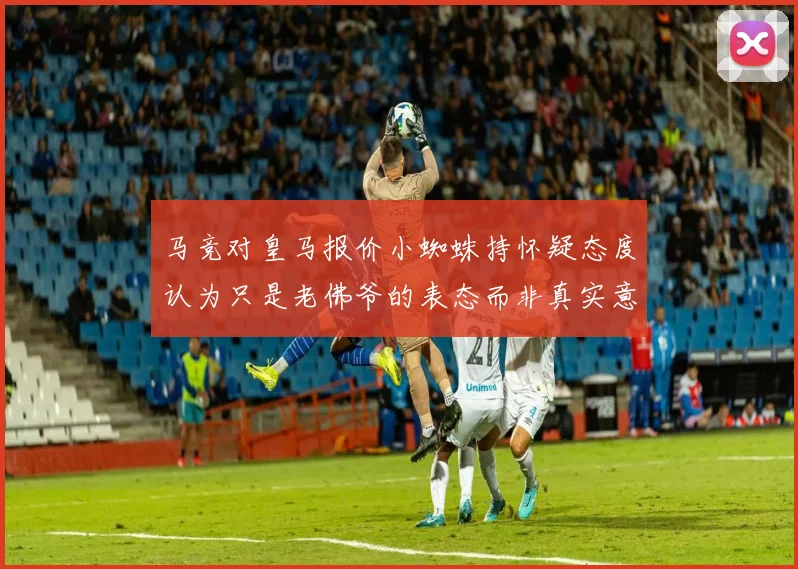 马竞对皇马报价小蜘蛛持怀疑态度认为只是老佛爷的表态而非真实意图