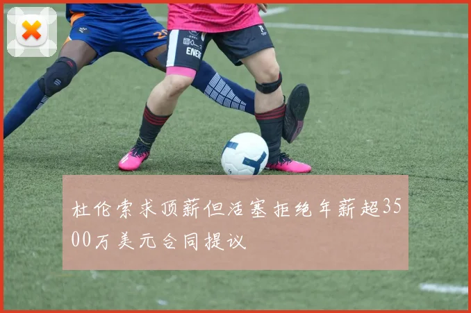 杜伦索求顶薪但活塞拒绝年薪超3500万美元合同提议