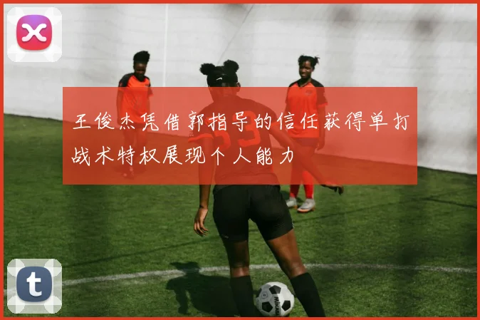 王俊杰凭借郭指导的信任获得单打战术特权展现个人能力