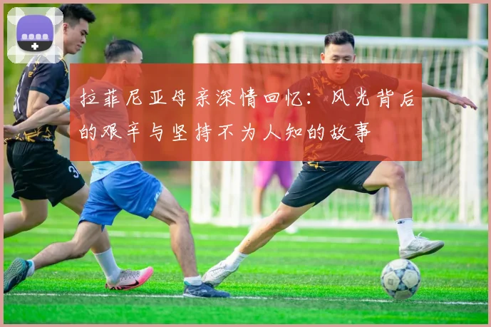 拉菲尼亚母亲深情回忆：风光背后的艰辛与坚持不为人知的故事