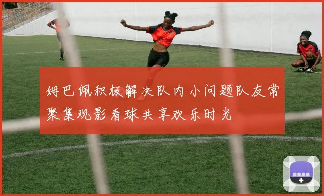 姆巴佩积极解决队内小问题队友常聚集观影看球共享欢乐时光