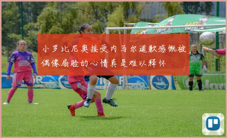 小罗比尼奥接受内马尔道歉感慨被偶像扇脸的心情真是难以释怀