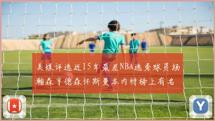 美媒评选近15年最差NBA选秀球员杨瀚森亨德森怀斯曼本内特榜上有名