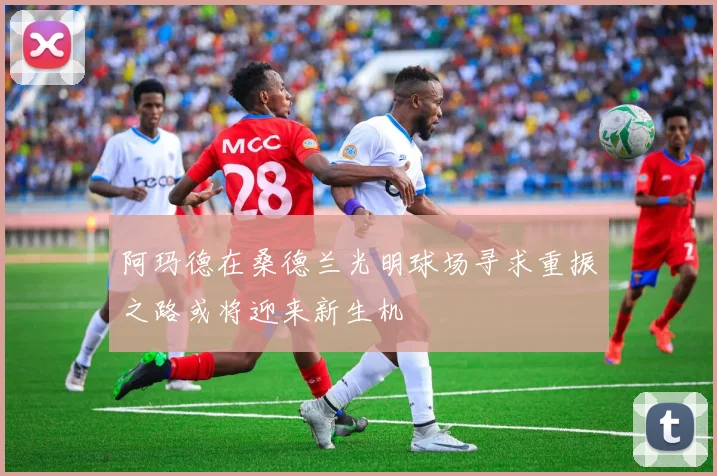 阿玛德在桑德兰光明球场寻求重振之路或将迎来新生机
