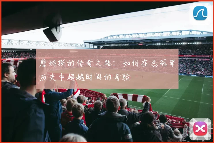 詹姆斯的传奇之路：如何在总冠军历史中超越时间的考验