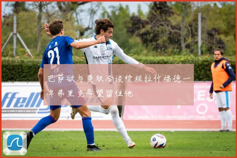 巴萨欲与曼联洽谈续租拉什福德一年弗里克希望留住他