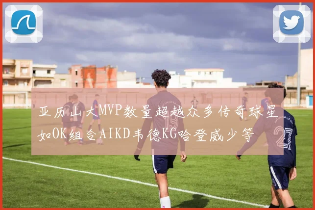 亚历山大MVP数量超越众多传奇球星如OK组合AIKD韦德KG哈登威少等